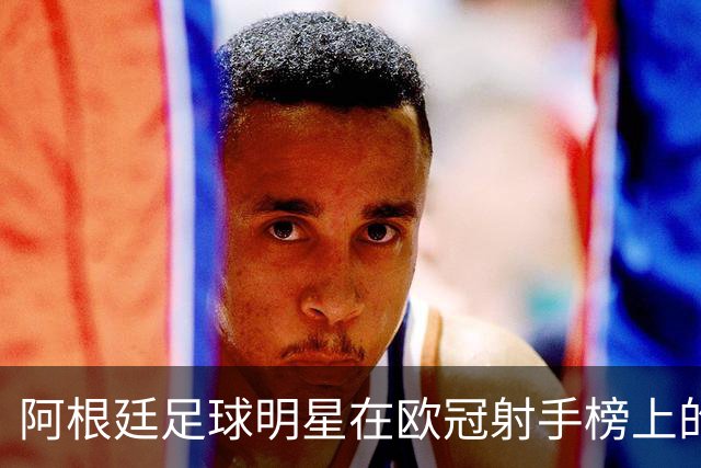 阿根廷足球明星在欧冠射手榜上的崭露头角：劳塔罗紧随梅西与阿圭罗